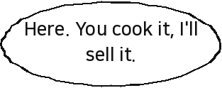 Here. You cook it, I'll sell it.