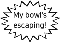 My bowl's escaping!
